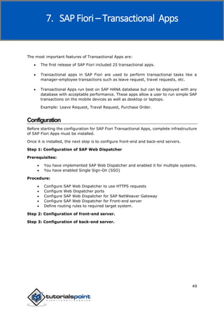 SAP Fiori
49
The most important features of Transactional Apps are:
 The first release of SAP Fiori included 25 transactional apps.
 Transactional apps in SAP Fiori are used to perform transactional tasks like a
manager-employee transactions such as leave request, travel requests, etc.
 Transactional Apps run best on SAP HANA database but can be deployed with any
database with acceptable performance. These apps allow a user to run simple SAP
transactions on the mobile devices as well as desktop or laptops.
Example: Leave Request, Travel Request, Purchase Order.
Configuration
Before starting the configuration for SAP Fiori Transactional Apps, complete infrastructure
of SAP Fiori Apps must be installed.
Once it is installed, the next step is to configure front-end and back-end servers.
Step 1: Configuration of SAP Web Dispatcher
Prerequisites:
 You have implemented SAP Web Dispatcher and enabled it for multiple systems.
 You have enabled Single Sign-On (SSO)
Procedure:
 Configure SAP Web Dispatcher to use HTTPS requests
 Configure Web Dispatcher ports
 Configure SAP Web Dispatcher for SAP NetWeaver Gateway
 Configure SAP Web Dispatcher for Front-end server
 Define routing rules to required target system.
Step 2: Configuration of front-end server.
Step 3: Configuration of back-end server.
7. SAP Fiori – Transactional Apps
 