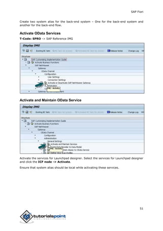 SAP Fiori
51
Create two system alias for the back-end system – One for the back-end system and
another for the back-end flow.
Activate OData Services
T-Code: SPRO -> SAP Reference IMG
Activate and Maintain OData Service
Activate the services for Launchpad designer. Select the services for Launchpad designer
and click the ICF node -> Activate.
Ensure that system alias should be local while activating these services.
 