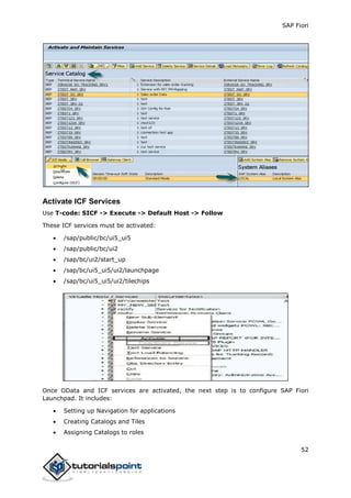 SAP Fiori
52
Activate ICF Services
Use T-code: SICF -> Execute -> Default Host -> Follow
These ICF services must be activated:
 /sap/public/bc/ui5_ui5
 /sap/public/bc/ui2
 /sap/bc/ui2/start_up
 /sap/bc/ui5_ui5/ui2/launchpage
 /sap/bc/ui5_ui5/ui2/tilechips
Once OData and ICF services are activated, the next step is to configure SAP Fiori
Launchpad. It includes:
 Setting up Navigation for applications
 Creating Catalogs and Tiles
 Assigning Catalogs to roles
 