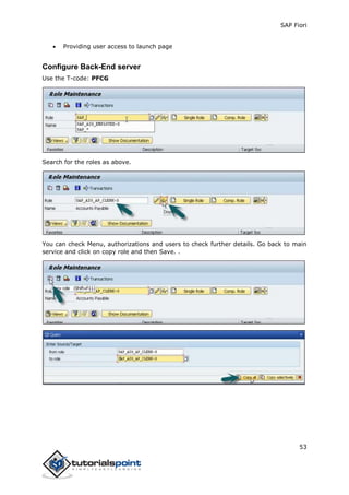 SAP Fiori
53
 Providing user access to launch page
Configure Back-End server
Use the T-code: PFCG
Search for the roles as above.
You can check Menu, authorizations and users to check further details. Go back to main
service and click on copy role and then Save. .
 