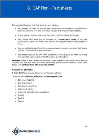 SAP Fiori
54
The important features of a Fact sheet are given below.
 Fact sheets are used to drill the key information and contextual information in
business operations. In SAP Fiori tiles, you can drill down to further details.
 It also allows you to navigate one-fact sheet to all its related fact sheets.
 Fact sheets also allow you to navigate to Transactional apps to run SAP
transactions. A few Fact sheets also provide an integration option of geographical
maps.
 You can call Fact sheets from Fiori Launchpad search results, from other fact sheets
or from Transactional or Analytical apps.
 Fact sheets only run on SAP HANA database and also require an ABAP stack and
they cannot be ported to SAP HANA Live tier-2 architecture.
Example: There is a fact sheet app with the center objects having details about vendor
contract. You can drill down to further details like vendor details, contract terms, item
details, etc.Configuration of Enterprise Search
Activate UI Services
T-Code: SICF and activate the seven services given below.
Under the path /default_host/sap/bc/webdynpro/sap
 ESH_eng_Modeling
 Esh_eng_wizard
 Esh_search_results_ui
 Wdhc_help_center
 Under the path /default_host/sap/es/
 Cockpit
 Saplink
 Search
8. SAP Fiori – Fact sheets
 
