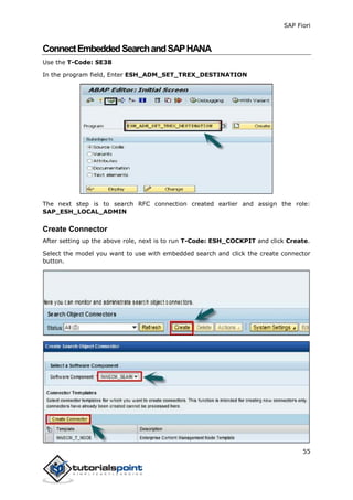 SAP Fiori
55
ConnectEmbeddedSearchandSAPHANA
Use the T-Code: SE38
In the program field, Enter ESH_ADM_SET_TREX_DESTINATION
The next step is to search RFC connection created earlier and assign the role:
SAP_ESH_LOCAL_ADMIN
Create Connector
After setting up the above role, next is to run T-Code: ESH_COCKPIT and click Create.
Select the model you want to use with embedded search and click the create connector
button.
 