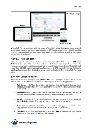 SAP Fiori
2
When SAP Fiori is combined with the power of the SAP HANA, it provides an unmatched
application response and query-execution time. SAP Fiori user experience (UX) is used to
provide a personalized and role-based user experience for enterprise-wide engagement
across lines of business.
How SAP Fiori was born?
When a research was conducted, it was found that most of the SAP users use SAP User
Interface to access the applications. These included common applications related to
Manager-employee interactions such as leave request, travel request, etc. These GUI had
more than 300,000 screens with various functions in it. SAP checked the most frequently
used application and then decided to renew these applications. This is how SAP Fiori was
born.
SAP Fiori Design Principles
There are five design principles for SAP Fiori UI5. These principles make SAP Fiori simple
and decompose the different transactions into simple task based UI applications.
 Role-Based – SAP has decomposed various SAP transactions and changed them
into beautiful user interactive applications that show only most relevant information
to the users.
 Responsiveness – When SAP Fiori is combined with the power of SAP HANA, it
provides an unmatched application response and query executions time.
 Simple – To make SAP Fiori simple to match the user demand, SAP has designed
it as a 1-1-3 scenario. This means 1 user, 1 use case and 3 screens.
 Seamless Experience – SAP has provided all the Fiori apps based on the same
language and it does not matter on the deployment and platform.
 Delightful – SAP Fiori was designed to work with ECC 6.0 to make it easy for the
users and to deploy on the existing SAP system.
 
