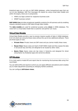 SAP Fiori
58
Analytical apps can run only on SAP HANA database, unlike transactional apps that can
run on any database. SAP Fiori leverages XS engine by using virtual data models and
within XS engine, there are 2 components:
 HANA Live Apps content for respective business suite
 SMART business content
SAP HANA Live provides exceptional capability analytics for all business suite by enabling
industry standard access to SAP data through data models.
The data models are used for analytical purpose using views in HANA database. The
views form a virtual data model that a customer and partner can reuse.
VirtualDataModels
Virtual Data Models provide a way to process massive quality of data in HANA database.
A UI rich client can consume these views without the use of any additional software. There
are three types of view:
 Private View: Private views are SAP views and you cannot modify these views.
 Reuse View: Reuse views are heart of SAP HANA model and they expose the data
in structural way and they are designed to be reused by other views.
 Query View: Query views are top views in hierarchy and designed for direct
consumption by Analytical apps and cannot be altered.
KPIModeler
It is a tool used to model KPI and report tiles for monitoring the business data using Fiori
Launchpad.
You can define KPIs and reports to which you can apply different calculations and it enables
you to make adjustment according to changing market conditions.
You can configure drill-down views.
 