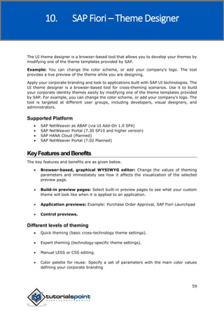 SAP Fiori
59
The UI theme designer is a browser-based tool that allows you to develop your themes by
modifying one of the theme templates provided by SAP.
Example: You can change the color scheme, or add your company's logo. The tool
provides a live preview of the theme while you are designing.
Apply your corporate branding and look to applications built with SAP UI technologies. The
UI theme designer is a browser-based tool for cross-theming scenarios. Use it to build
your corporate identity themes easily by modifying one of the theme templates provided
by SAP. For example, you can change the color scheme, or add your company's logo. The
tool is targeted at different user groups, including developers, visual designers, and
administrators.
Supported Platform
 SAP NetWeaver as ABAP (via UI Add-On 1.0 SP4)
 SAP NetWeaver Portal (7.30 SP10 and higher version)
 SAP HANA Cloud (Planned)
 SAP NetWeaver Portal (7.02 Planned)
KeyFeaturesandBenefits
The key features and benefits are as given below.
 Browser-based, graphical WYSIWYG editor: Change the values of theming
parameters and immediately see how it affects the visualization of the selected
preview page.
 Build-in preview pages: Select built-in preview pages to see what your custom
theme will look like when it is applied to an application.
 Application previews: Example: Purchase Order Approval, SAP Fiori Launchpad
 Control previews.
Different levels of theming
 Quick theming (basic cross-technology theme settings).
 Expert theming (technology-specific theme settings).
 Manual LESS or CSS editing.
 Color palette for reuse: Specify a set of parameters with the main color values
defining your corporate branding
10. SAP Fiori – Theme Designer
 