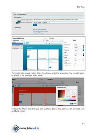 SAP Fiori
62
From right side, you can select Color, font, Image and other properties. You can edit colors
as shown in the snapshot given below.
To save the Theme click the save icon as shown below. You also have an option to save
and build option.
 