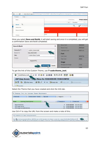 SAP Fiori
63
Once you select Save and Build, it will start saving and once it is completed, you will get
a confirmation Save and Build completed.
To get the link of this Custom Theme, use T-code:theme_tool.
Select the Theme that you have created and click the Info tab.
Use Ctrl+Y to copy the URL from the screen and make a note of this.
 