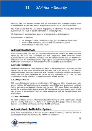 SAP Fiori
64
Securing SAP Fiori system ensures that the information and processes support your
business needs, are secured without any unauthorized access to critical information.
You must ensure that the user errors, negligence, or attempted manipulation of your
system must not result in loss of information or processing time.
All these security policies should apply to all components in a Fiori system.
Managing users in SAP Fiori:
 To manage SAP Fiori transactional apps, you should have below users:
 Users in SAP NetWeaver Gateway and ABAP front-end server
 User in the ABAP back-end server
AuthenticationMethods
While launching SAP Fiori app, the request is sent from the client to the ABAP front-end
server by the SAP Fiori Launchpad via Web Dispatcher. ABAP front-end server
authenticates the user when this request is sent. To authenticate the user, the ABAP front-
end server uses the authentication and single sign-on (SSO) mechanisms provided by SAP
NetWeaver. The mechanism mentioned below can be used for authentication:
1. SPENGO/KERBEROS
SPNEGO is used when a client application wants to authenticate to a remote server, but
neither end is sure what authentication protocols the other supports. The pseudo-
mechanism uses a protocol to determine what common GSSAPI mechanisms are available,
selects one and then dispatches all further security operations to it. This can help
organizations deploy new security mechanisms in a phased manner.
2. SAP Logon Tickets
SAP Logon Tickets represent user credentials in SAP systems. When enabled, users can
access multiple SAP applications and services through SAPgui and web browsers without
further username and password inputs from the user. SAP Logon Tickets can also be a
vehicle for enabling single sign-on across SAP boundaries; in some cases, logon tickets
can be used to authenticate into third party applications such as Microsoft-based web
applications.
3. X.509 Certificates
An X.509 certificate contains information about the identity to which a certificate is issued
and the identity that issued it. Many of the certificates that people refer to as Secure
Sockets Layer (SSL) certificates are in fact X.509 certificates.
AuthenticationintheBack-EndSystems
Once initial authentication is done on the ABAP front-end server, a security session is
established between the client and the ABAP front-end server.
11. SAP Fiori – Security
 