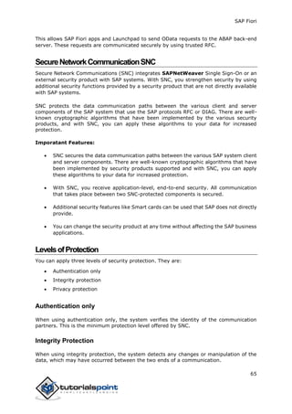 SAP Fiori
65
This allows SAP Fiori apps and Launchpad to send OData requests to the ABAP back-end
server. These requests are communicated securely by using trusted RFC.
SecureNetworkCommunicationSNC
Secure Network Communications (SNC) integrates SAPNetWeaver Single Sign-On or an
external security product with SAP systems. With SNC, you strengthen security by using
additional security functions provided by a security product that are not directly available
with SAP systems.
SNC protects the data communication paths between the various client and server
components of the SAP system that use the SAP protocols RFC or DIAG. There are well-
known cryptographic algorithms that have been implemented by the various security
products, and with SNC, you can apply these algorithms to your data for increased
protection.
Imporatant Features:
 SNC secures the data communication paths between the various SAP system client
and server components. There are well-known cryptographic algorithms that have
been implemented by security products supported and with SNC, you can apply
these algorithms to your data for increased protection.
 With SNC, you receive application-level, end-to-end security. All communication
that takes place between two SNC-protected components is secured.
 Additional security features like Smart cards can be used that SAP does not directly
provide.
 You can change the security product at any time without affecting the SAP business
applications.
LevelsofProtection
You can apply three levels of security protection. They are:
 Authentication only
 Integrity protection
 Privacy protection
Authentication only
When using authentication only, the system verifies the identity of the communication
partners. This is the minimum protection level offered by SNC.
Integrity Protection
When using integrity protection, the system detects any changes or manipulation of the
data, which may have occurred between the two ends of a communication.
 