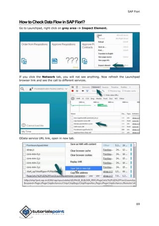 SAP Fiori
69
HowtoCheckDataFlowinSAPFiori?
Go to Launchpad, right click on grey area -> Inspect Element.
If you click the Network tab, you will not see anything. Now refresh the Launchpad
browser link and see the call to different services.
OData service URL link, open in new tab.
 