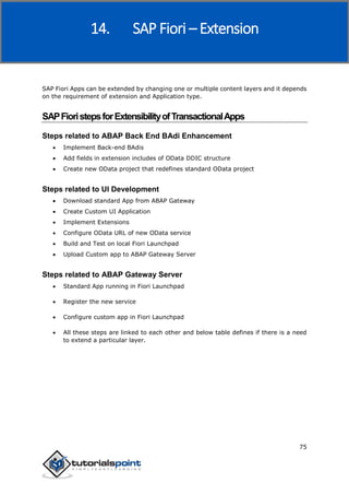 SAP Fiori
75
SAP Fiori Apps can be extended by changing one or multiple content layers and it depends
on the requirement of extension and Application type.
SAPFioristepsforExtensibilityofTransactionalApps
Steps related to ABAP Back End BAdi Enhancement
 Implement Back-end BAdis
 Add fields in extension includes of OData DDIC structure
 Create new OData project that redefines standard OData project
Steps related to UI Development
 Download standard App from ABAP Gateway
 Create Custom UI Application
 Implement Extensions
 Configure OData URL of new OData service
 Build and Test on local Fiori Launchpad
 Upload Custom app to ABAP Gateway Server
Steps related to ABAP Gateway Server
 Standard App running in Fiori Launchpad
 Register the new service
 Configure custom app in Fiori Launchpad
 All these steps are linked to each other and below table defines if there is a need
to extend a particular layer.
14. SAP Fiori – Extension
 
