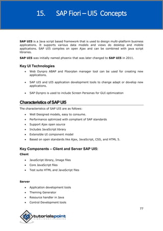 SAP Fiori
77
SAP UI5 is a Java script based framework that is used to design multi-platform business
applications. It supports various data models and views do desktop and mobile
applications. SAP UI5 compiles on open Ajax and can be combined with java script
libraries.
SAP UI5 was initially named phoenix that was later changed to SAP UI5 in 2011.
Key UI Technologies
 Web Dynpro ABAP and Floorplan manager tool can be used for creating new
applications.
 SAP UI5 and UI5 application development tools to change adapt or develop new
applications.
 SAP Dynpro is used to include Screen Personas for GUI optimization
CharacteristicsofSAPUI5
The characteristics of SAP UI5 are as follows:
 Well Designed models, easy to consume.
 Performance optimized with compliant of SAP standards
 Support Ajax open source
 Includes JavaScript library
 Extensible UI component model
 Based on open standards like Ajax, JavaScript, CSS, and HTML 5.
Key Components – Client and Server SAP UI5:
Client
 JavaScript library, Image files
 Core JavaScript files
 Test suite HTML and JavaScript files
Server
 Application development tools
 Theming Generator
 Resource handler in Java
 Control Development tools
15. SAP Fiori – UI5 Concepts
 
