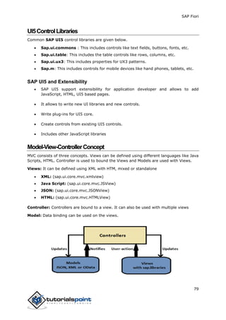SAP Fiori
79
UI5ControlLibraries
Common SAP UI5 control libraries are given below.
 Sap.ui.commons : This includes controls like text fields, buttons, fonts, etc.
 Sap.ui.table: This includes the table controls like rows, columns, etc.
 Sap.ui.ux3: This includes properties for UX3 patterns.
 Sap.m: This includes controls for mobile devices like hand phones, tablets, etc.
SAP UI5 and Extensibility
 SAP UI5 support extensibility for application developer and allows to add
JavaScript, HTML, UI5 based pages.
 It allows to write new UI libraries and new controls.
 Write plug-ins for UI5 core.
 Create controls from existing UI5 controls.
 Includes other JavaScript libraries
Model-View-ControllerConcept
MVC consists of three concepts. Views can be defined using different languages like Java
Scripts, HTML. Controller is used to bound the Views and Models are used with Views.
Views: It can be defined using XML with HTM, mixed or standalone
 XML: (sap.ui.core.mvc.xmlview)
 Java Script: (sap.ui.core.mvc.JSView)
 JSON: (sap.ui.core.mvc.JSONView)
 HTML: (sap.ui.core.mvc.HTMLView)
Controller: Controllers are bound to a view. It can also be used with multiple views
Model: Data binding can be used on the views.
 