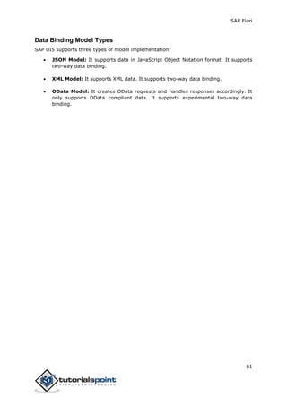 SAP Fiori
81
Data Binding Model Types
SAP UI5 supports three types of model implementation:
 JSON Model: It supports data in JavaScript Object Notation format. It supports
two-way data binding.
 XML Model: It supports XML data. It supports two-way data binding.
 OData Model: It creates OData requests and handles responses accordingly. It
only supports OData compliant data. It supports experimental two-way data
binding.
 