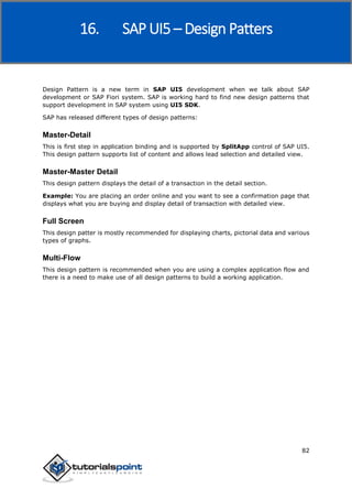 SAP Fiori
82
Design Pattern is a new term in SAP UI5 development when we talk about SAP
development or SAP Fiori system. SAP is working hard to find new design patterns that
support development in SAP system using UI5 SDK.
SAP has released different types of design patterns:
Master-Detail
This is first step in application binding and is supported by SplitApp control of SAP UI5.
This design pattern supports list of content and allows lead selection and detailed view.
Master-Master Detail
This design pattern displays the detail of a transaction in the detail section.
Example: You are placing an order online and you want to see a confirmation page that
displays what you are buying and display detail of transaction with detailed view.
Full Screen
This design patter is mostly recommended for displaying charts, pictorial data and various
types of graphs.
Multi-Flow
This design pattern is recommended when you are using a complex application flow and
there is a need to make use of all design patterns to build a working application.
16. SAP UI5 – Design Patters
 