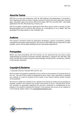 SAP Fiori
i
AbouttheTutorial
SAP Fiori is a new user experience (UX) for SAP software and applications. It provides a
set of applications that are used in regular business functions like work approvals, financial
apps, calculation apps and various self-service apps. SAP Fiori provides 300+ role-based
applications like HR, Manufacturing, Finance, etc.
SAP Fiori enables multiple device applications that allow users to start a process on their
desktop/laptops and to continue that process on a smartphone or on a tablet. SAP has
developed Fiori Apps based on User Interface UI5.
Audience
This tutorial is primarily meant for application developers, solution consultants, presales
consultants and system administrators, who work on SAP HANA and are required to create
scalable, secure and portable database-driven web-based applications.
Prerequisites
Before you start proceeding with this tutorial, we are assuming that you have a basic
understanding of business processes typically addressed in solutions like SAP ERP, SAP
CRM, and SAP SCM. A basic programming knowledge including HTML / JavaScript / SAPUI5
is also equally important.
Copyright&Disclaimer
 Copyright 2018 by Tutorials Point (I) Pvt. Ltd.
All the content and graphics published in this e-book are the property of Tutorials Point (I)
Pvt. Ltd. The user of this e-book is prohibited to reuse, retain, copy, distribute or republish
any contents or a part of contents of this e-book in any manner without written consent
of the publisher.
We strive to update the contents of our website and tutorials as timely and as precisely as
possible, however, the contents may contain inaccuracies or errors. Tutorials Point (I) Pvt.
Ltd. provides no guarantee regarding the accuracy, timeliness or completeness of our
website or its contents including this tutorial. If you discover any errors on our website or
in this tutorial, please notify us at contact@tutorialspoint.com
 