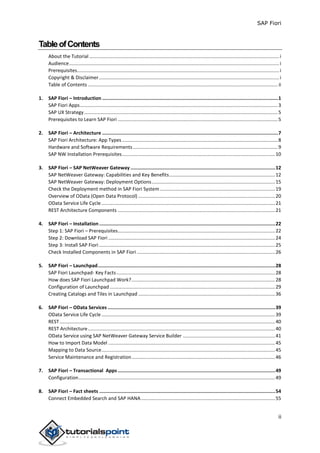SAP Fiori
ii
TableofContents
About the Tutorial ............................................................................................................................................i
Audience...........................................................................................................................................................i
Prerequisites.....................................................................................................................................................i
Copyright & Disclaimer.....................................................................................................................................i
Table of Contents ............................................................................................................................................ ii
1. SAP Fiori – Introduction ............................................................................................................................1
SAP Fiori Apps..................................................................................................................................................3
SAP UX Strategy...............................................................................................................................................5
Prerequisites to Learn SAP Fiori ......................................................................................................................5
2. SAP Fiori – Architecture ............................................................................................................................7
SAP Fiori Architecture: App Types...................................................................................................................8
Hardware and Software Requirements...........................................................................................................9
SAP NW Installation Prerequisites.................................................................................................................10
3. SAP Fiori – SAP NetWeaver Gateway ......................................................................................................12
SAP NetWeaver Gateway: Capabilities and Key Benefits..............................................................................12
SAP NetWeaver Gateway: Deployment Options...........................................................................................15
Check the Deployment method in SAP Fiori System.....................................................................................19
Overview of OData (Open Data Protocol) .....................................................................................................20
OData Service Life Cycle ................................................................................................................................21
REST Architecture Components ....................................................................................................................21
4. SAP Fiori – Installation ............................................................................................................................22
Step 1: SAP Fiori – Prerequisites....................................................................................................................22
Step 2: Download SAP Fiori ...........................................................................................................................24
Step 3: Install SAP Fiori..................................................................................................................................25
Check Installed Components in SAP Fiori ......................................................................................................26
5. SAP Fiori – Launchpad.............................................................................................................................28
SAP Fiori Launchpad- Key Facts.....................................................................................................................28
How does SAP Fiori Launchpad Work?..........................................................................................................28
Configuration of Launchpad ..........................................................................................................................29
Creating Catalogs and Tiles in Launchpad .....................................................................................................36
6. SAP Fiori – OData Services ......................................................................................................................39
OData Service Life Cycle ................................................................................................................................39
REST...............................................................................................................................................................40
REST Architecture..........................................................................................................................................40
OData Service using SAP NetWeaver Gateway Service Builder ....................................................................41
How to Import Data Model ...........................................................................................................................45
Mapping to Data Source................................................................................................................................45
Service Maintenance and Registration..........................................................................................................46
7. SAP Fiori – Transactional Apps ...............................................................................................................49
Configuration.................................................................................................................................................49
8. SAP Fiori – Fact sheets ............................................................................................................................54
Connect Embedded Search and SAP HANA...................................................................................................55
 