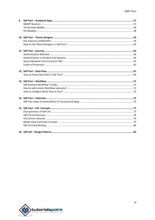 SAP Fiori
iii
9. SAP Fiori – Analytical Apps......................................................................................................................57
SMART Business ............................................................................................................................................57
Virtual Data Models.......................................................................................................................................58
KPI Modeler...................................................................................................................................................58
10. SAP Fiori – Theme Designer ....................................................................................................................59
Key Features and Benefits.............................................................................................................................59
How to Call Theme Designer in SAP Fiori? ....................................................................................................60
11. SAP Fiori – Security .................................................................................................................................64
Authentication Methods ...............................................................................................................................64
Authentication in the Back-End Systems.......................................................................................................64
Secure Network Communication SNC ...........................................................................................................65
Levels of Protection.......................................................................................................................................65
12. SAP Fiori – Data Flow ..............................................................................................................................67
How to Check Data Flow in SAP Fiori?...........................................................................................................69
13. SAP Fiori – Workflow ..............................................................................................................................71
SAP Business Workflow T-Codes ...................................................................................................................71
How to add custom Workflow scenarios?.....................................................................................................71
How to configure Work Flow in Fiori?...........................................................................................................72
14. SAP Fiori – Extension...............................................................................................................................75
SAP Fiori steps for Extensibility of Transactional Apps..................................................................................75
15. SAP Fiori – UI5 Concepts ........................................................................................................................77
Characteristics of SAP UI5 .............................................................................................................................77
SAP UI5 Architecture .....................................................................................................................................78
UI5 Control Libraries......................................................................................................................................79
Model-View-Controller Concept ...................................................................................................................79
SAP UI5 Data Binding.....................................................................................................................................80
16. SAP UI5 – Design Patterns.......................................................................................................................82
 