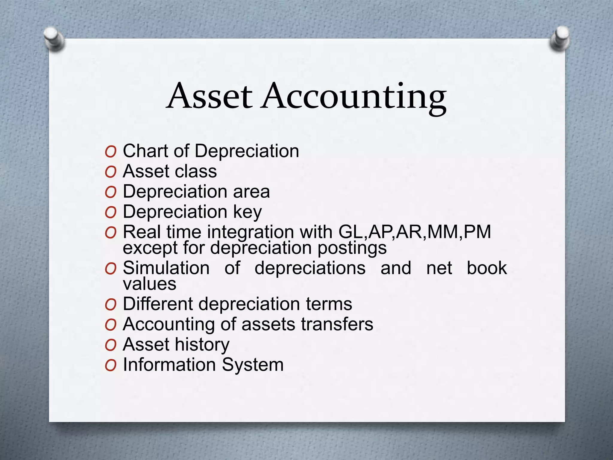 Asset Accounting
O Chart of Depreciation
O Asset class
O Depreciation area
O Depreciation key
O Real time integration with GL,AP,AR,MM,PM
except for depreciation postings
O Simulation of depreciations and net book
values
O Different depreciation terms
O Accounting of assets transfers
O Asset history
O Information System
 