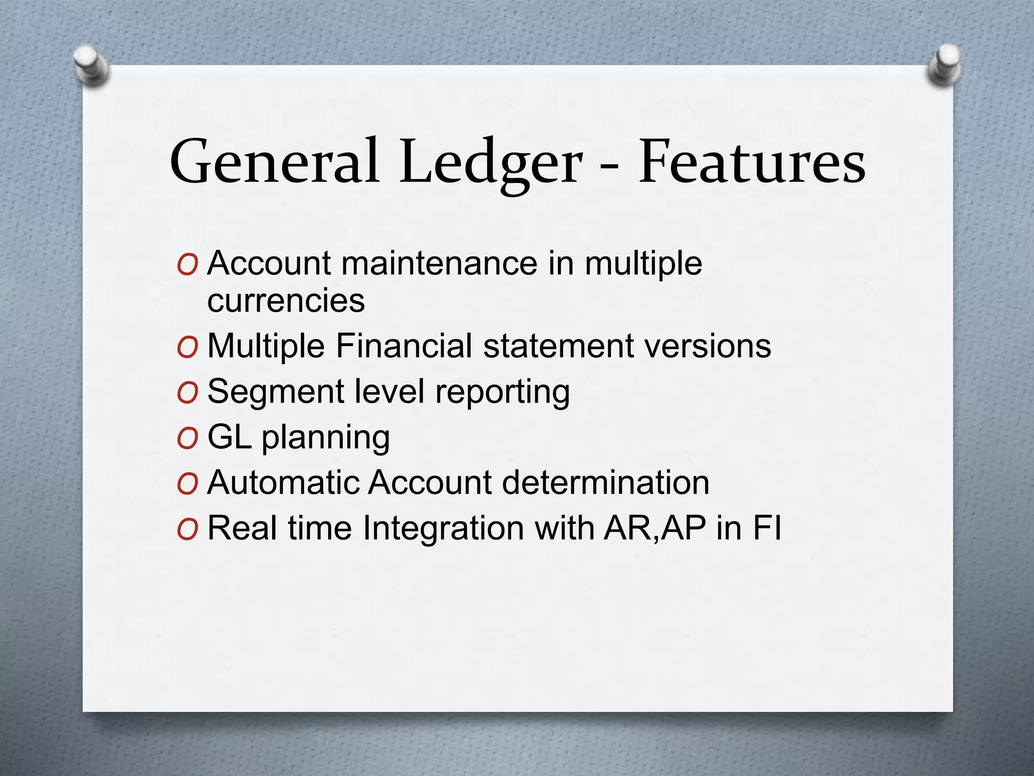 General Ledger - Features
O Account maintenance in multiple
currencies
O Multiple Financial statement versions
O Segment level reporting
O GL planning
O Automatic Account determination
O Real time Integration with AR,AP in FI
 
