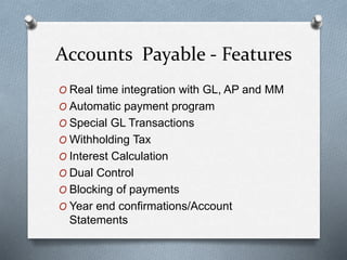Accounts Payable - Features
O Real time integration with GL, AP and MM
O Automatic payment program
O Special GL Transactions
O Withholding Tax
O Interest Calculation
O Dual Control
O Blocking of payments
O Year end confirmations/Account
Statements
 