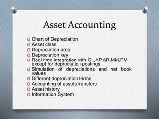 Asset Accounting
O Chart of Depreciation
O Asset class
O Depreciation area
O Depreciation key
O Real time integration with GL,AP,AR,MM,PM
except for depreciation postings
O Simulation of depreciations and net book
values
O Different depreciation terms
O Accounting of assets transfers
O Asset history
O Information System
 