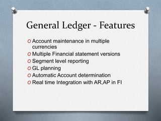 General Ledger - Features
O Account maintenance in multiple
currencies
O Multiple Financial statement versions
O Segment level reporting
O GL planning
O Automatic Account determination
O Real time Integration with AR,AP in FI
 