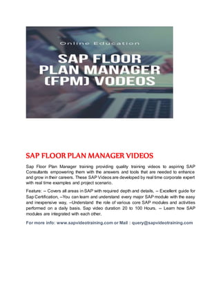 SAP FLOOR PLAN MANAGER VIDEOS
Sap Floor Plan Manager training providing quality training videos to aspiring SAP
Consultants empowering them with the answers and tools that are needed to enhance
and grow in their careers. These SAP Videos are developed by real time corporate expert
with real time examples and project scenario.
Feature: -- Covers all areas in SAP with required depth and details, -- Excellent guide for
Sap Certification, --You can learn and understand every major SAP module with the easy
and inexpensive way, --Understand the role of various core SAP modules and activities
performed on a daily basis. Sap video duration 20 to 100 Hours. -- Learn how SAP
modules are integrated with each other.
For more info: www.sapvideotraining.com or Mail : query@sapvideotraining.com
 
