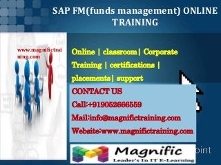 SAP FM(funds management) ONLINE
TRAINING
Online | classroom| Corporate
Training | certifications |
placements| support
CONTACT US
Call:+919052666559
Mail:info@magnifictraining.com
Website:www.magnifictraining.com
www.magnifictrai
ning.com
 