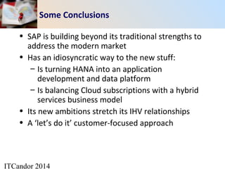 ITCandor 2014
Some Conclusions
• SAP is building beyond its traditional strengths to
address the modern market
• Has an idiosyncratic way to the new stuff:
– Is turning HANA into an application
development and data platform
– Is balancing Cloud subscriptions with a hybrid
services business model
• Its new ambitions stretch its IHV relationships
• A ‘let’s do it’ customer-focused approach
 