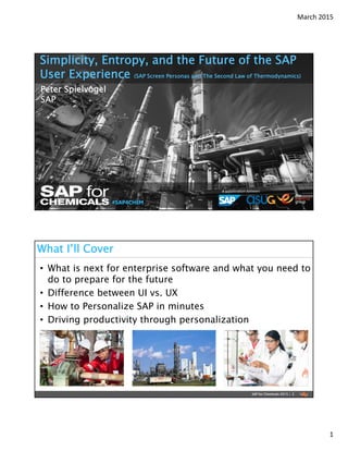 March 2015
1
#SAP4CHEM
A collaboration between:
Peter Spielvogel
SAP
Simplicity, Entropy, and the Future of the SAP
User Experience (SAP Screen Personas and The Second Law of Thermodynamics)
• What is next for enterprise software and what you need to
do to prepare for the future
• Difference between UI vs. UX
• How to Personalize SAP in minutes
• Driving productivity through personalization
What I’ll Cover
SAP for Chemicals 2015 | 2
 