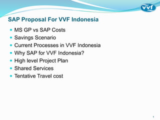 SAP Proposal For VVF Indonesia
 MS GP vs SAP Costs
 Savings Scenario
 Current Processes in VVF Indonesia
 Why SAP for VVF Indonesia?
 High level Project Plan
 Shared Services
 Tentative Travel cost
1
 