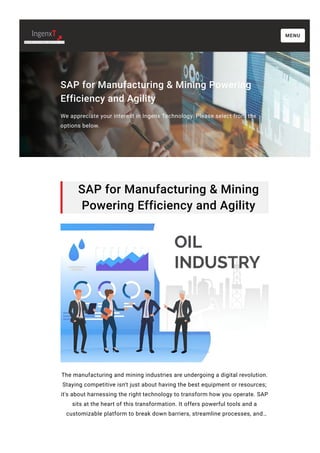 SAP for Manufacturing & Mining Powering
Efficiency and Agility
We appreciate your interest in Ingenx Technology. Please select from the
options below.
SAP for Manufacturing & Mining
Powering Efficiency and Agility
The manufacturing and mining industries are undergoing a digital revolution.
Staying competitive isn't just about having the best equipment or resources;
it's about harnessing the right technology to transform how you operate. SAP
sits at the heart of this transformation. It offers powerful tools and a
customizable platform to break down barriers, streamline processes, and…
MENU
 