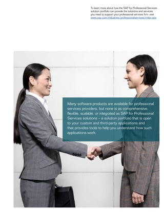 To learn more about how the SAP for Professional Services
solution portfolio can provide the solutions and services
you need to support your professional services firm, visit
www.sap.com/industries/professionalservices/index.epx.
Many software products are available for professional
services providers, but none is as comprehensive,
flexible, scalable, or integrated as SAP for Professional
Services solutions – a solution portfolio that is open
to your custom and third-party applications and
that provides tools to help you understand how such
applications work.
 