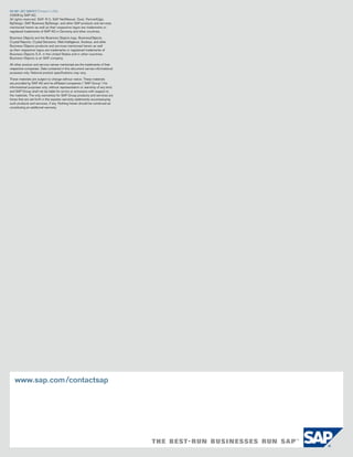 www.sap.com/contactsap
50 061 257 (09/07) Printed in USA.
©2009 by SAP AG.
All rights reserved. SAP, R/3, SAP NetWeaver, Duet, PartnerEdge,
ByDesign, SAP Business ByDesign, and other SAP products and services
mentioned herein as well as their respective logos are trademarks or
registered trademarks of SAP AG in Germany and other countries.
Business Objects and the Business Objects logo, BusinessObjects,
Crystal Reports, Crystal Decisions, Web Intelligence, Xcelsius, and other
Business Objects products and services mentioned herein as well
as their respective logos are trademarks or registered trademarks of
Business Objects S.A. in the United States and in other countries.
Business Objects is an SAP company.
All other product and service names mentioned are the trademarks of their
respective companies. Data contained in this document serves informational
purposes only. National product specifications may vary.
These materials are subject to change without notice. These materials
are provided by SAP AG and its affiliated companies (“SAP Group”) for
informational purposes only, without representation or warranty of any kind,
and SAP Group shall not be liable for errors or omissions with ­respect to
the materials. The only warranties for SAP Group products and services are
those that are set forth in the express warranty ­statements accompanying
such products and services, if any. Nothing herein should be construed as
constituting an additional warranty.
 
