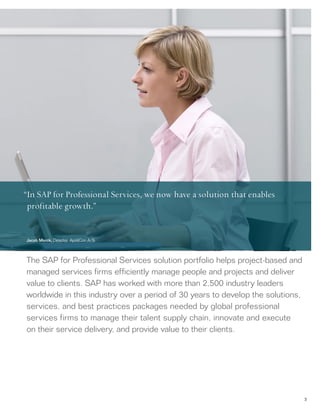 3
The SAP for Professional Services solution portfolio helps project-based and
managed services firms efficiently manage people and projects and deliver
value to clients. SAP has worked with more than 2,500 industry leaders
worldwide in this industry over a period of 30 years to develop the solutions,
services, and best practices packages needed by global professional
services firms to manage their talent supply chain, innovate and execute
on their service delivery, and provide value to their clients.
“In SAP for Professional Services, we now have a solution that enables
profitable growth.”
Jacob Morck, Director, AppliCon A/S
 