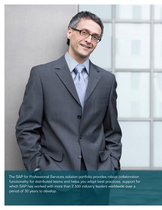 The SAP for Professional Services solution portfolio provides robust collaboration
functionality for distributed teams and helps you adopt best practices, support for
which SAP has worked with more than 2,500 industry leaders worldwide over a
period of 30 years to develop.
 