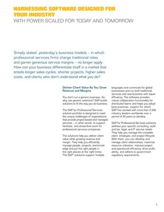5
Deliver Client Value As You Grow
Revenue and Margins
You don’t run a generic business. So
why use generic solutions? SAP builds
solutions to fit the way you do business.
The SAP for Professional Services
solution portfolio is designed to meet
the unique challenges of organizations
that provide project-based and managed
services – in other words, to support,
facilitate, and streamline work for
professional services companies.
The solutions help you deliver client
value while growing revenue and
margin. They help you efficiently
manage people, projects, and knowl-
edge and put the right people in
the right places at the right times.
The SAP® solutions support multiple
languages and currencies for global
businesses and run both traditional
services and new business with equal
efficiency. The software provides
robust collaboration functionality for
distributed teams and helps you adopt
best practices, support for which
SAP has worked with more than 2,500
industry leaders worldwide over a
period of 30 years to develop.
SAP for Professional Services solutions
address your specific consulting, audit
and tax, legal, and IT service needs.
They help you manage the complete
client, employee, and project lifecycle.
With them, you can develop and
manage client relationships, maximize
resource utilization, improve project
and operational efficiency, drive profit-
ability, and adhere to government
regulatory requirements.
Harnessing Software Designed for
Your Industry
With Power Scaled for Today and Tomorrow
Simply stated, yesterday’s business models – in which
professional services firms charge traditional rates
and garner generous service margins – no longer apply.
How can your business differentiate itself in a market that
entails longer sales cycles, shorter projects, higher sales
costs, and clients who don’t understand what you do?
 