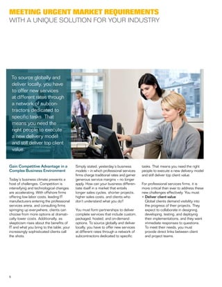 6
Gain Competitive Advantage in a
Complex Business Environment
Today’s business climate presents a
host of challenges. Competition is
intensifying and technological changes
are accelerating. With offshore firms
offering low labor costs, leading IT
manufacturers entering the professional
services arena, and consulting firms
springing up everywhere, clients can
choose from more options at dramati-
cally lower costs. Additionally, as
skepticism rises about the benefits of
IT and what you bring to the table, your
increasingly sophisticated clients call
the shots.
Simply stated, yesterday’s business
models – in which professional services
firms charge traditional rates and garner
generous service margins – no longer
apply. How can your business differen-
tiate itself in a market that entails
longer sales cycles, shorter projects,
higher sales costs, and clients who
don’t understand what you do?
You must form partnerships to deliver
complete services that include custom,
packaged, hosted, and on-demand
options. To source globally and deliver
locally, you have to offer new services
at different rates through a network of
subcontractors dedicated to specific
tasks. That means you need the right
people to execute a new delivery model
and still deliver top client value.
For professional services firms, it is
more critical than ever to address these
new challenges effectively. You must:
•	Deliver client value
	 Global clients demand visibility into
the progress of their projects. They
expect to collaborate in designing,
developing, testing, and deploying
their implementations, and they want
immediate responses to questions.
To meet their needs, you must
provide direct links between client
and project teams.
Meeting Urgent Market Requirements
With a Unique Solution for Your Industry
To source globally and
deliver locally, you have
to offer new services
at different rates through
a network of subcon-
tractors dedicated to
specific tasks. That
means you need the
right people to execute
a new delivery model
and still deliver top client
value.
 