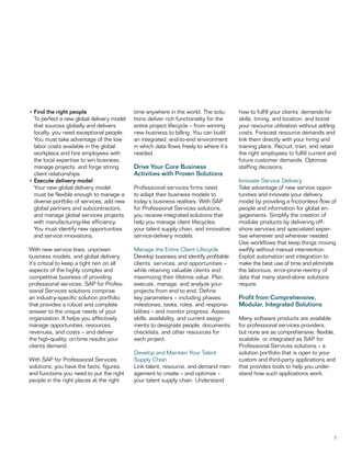 7
•	Find the right people
	 To perfect a new global delivery model
that sources globally and delivers
locally, you need exceptional people.
You must take advantage of the low
labor costs available in the global
workplace and hire employees with
the local expertise to win business,
manage projects, and forge strong
client relationships.
•	Execute delivery model
	 Your new global delivery model
must be flexible enough to manage a
diverse portfolio of services, add new
global partners and subcontractors,
and manage global services projects
with manufacturing-like efficiency.
You must identify new opportunities
and service innovations.
With new service lines, unproven
business models, and global delivery,
it’s critical to keep a tight rein on all
aspects of the highly complex and
competitive business of providing
professional services. SAP for Profes-
sional Services solutions comprise
an industry-specific solution portfolio
that provides a robust and complete
answer to the unique needs of your
organization. It helps you effectively
manage opportunities, resources,
revenues, and costs – and deliver
the high-quality, on-time results your
clients demand.
With SAP for Professional Services
solutions, you have the facts, figures,
and functions you need to put the right
people in the right places at the right
time anywhere in the world. The solu-
tions deliver rich functionality for the
entire project lifecycle – from winning
new business to billing. You can build
an integrated, end-to-end environment
in which data flows freely to where it’s
needed.
Drive Your Core Business
Activities with Proven Solutions
Professional services firms need
to adapt their business models to
today’s business realities. With SAP
for Professional Services solutions,
you receive integrated solutions that
help you manage client lifecycles,
your talent supply chain, and innovative
service-delivery models.
Manage the Entire Client Lifecycle
Develop business and identify profitable
clients, services, and opportunities –
while retaining valuable clients and
maximizing their lifetime value. Plan,
execute, manage, and analyze your
projects from end to end. Define
key parameters – including phases,
milestones, tasks, roles, and responsi-
bilities – and monitor progress. Assess
skills, availability, and current assign-
ments to designate people, documents,
checklists, and other resources for
each project.
Develop and Maintain Your Talent
Supply Chain
Link talent, resource, and demand man-
agement to create – and optimize –
your talent supply chain. Understand
how to fulfill your clients’ demands for
skills, timing, and location, and boost
your resource utilization without adding
costs. Forecast resource demands and
link them directly with your hiring and
training plans. Recruit, train, and retain
the right employees to fulfill current and
future customer demands. Optimize
staffing decisions.
Innovate Service Delivery
Take advantage of new service oppor-
tunities and innovate your delivery
model by providing a frictionless flow of
people and information for global en-
gagements. Simplify the creation of
modular products by delivering off-
shore services and specialized exper-
tise whenever and wherever needed.
Use workflows that keep things moving
swiftly without manual intervention.
Exploit automation and integration to
make the best use of time and eliminate
the laborious, error-prone reentry of
data that many stand-alone solutions
require.
Profit from Comprehensive,
Modular, Integrated Solutions
Many software products are available
for professional services providers,
but none are as comprehensive, flexible,
scalable, or integrated as SAP for
Professional Services solutions – a
solution portfolio that is open to your
custom and third-party applications and
that provides tools to help you under-
stand how such applications work.
 