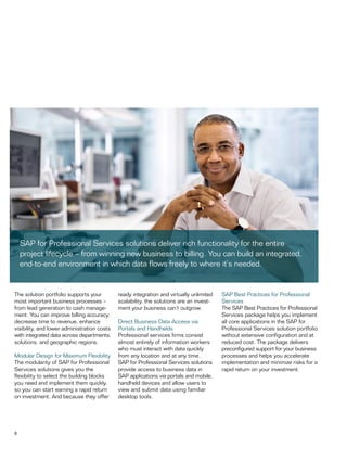 8
The solution portfolio supports your
most important business processes –
from lead generation to cash manage-
ment. You can improve billing accuracy,
decrease time to revenue, enhance
visibility, and lower administration costs
with integrated data across departments,
solutions, and geographic regions.
Modular Design for Maximum Flexibility
The modularity of SAP for Professional
Services solutions gives you the
flexibility to select the building blocks
you need and implement them quickly,
so you can start earning a rapid return
on investment. And because they offer
ready integration and virtually unlimited
scalability, the solutions are an invest-
ment your business can’t outgrow.
Direct Business Data Access via
Portals and Handhelds
Professional services firms consist
almost entirely of information workers
who must interact with data quickly
from any location and at any time.
SAP for Professional Services solutions
provide access to business data in
SAP applications via portals and mobile,
handheld devices and allow users to
view and submit data using familiar
desktop tools.
SAP Best Practices for Professional
Services
The SAP Best Practices for Professional
Services package helps you implement
all core applications in the SAP for
Professional Services solution portfolio
without extensive configuration and at
reduced cost. The package delivers
preconfigured support for your business
processes and helps you accelerate
implementation and minimize risks for a
rapid return on your investment.
SAP for Professional Services solutions deliver rich functionality for the entire
project lifecycle – from winning new business to billing. You can build an integrated,
end-to-end environment in which data flows freely to where it’s needed.
 