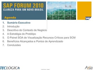 Agenda
1.   Sumário Executivo
2.   Introdução
3.   Descritivo do Contexto de Negócio
4.   A Estratégia do Protótipo
5.   O Painel SOA de Visualização Recursos Críticos para SCM
6.   Benefícios Alcançados e Pontos de Aprendizado
7.   Conclusões




                                © SAP 2010 / Page 2
 