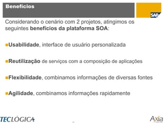 Benefícios


Considerando o cenário com 2 projetos, atingimos os
seguintes benefícios da plataforma SOA:


Usabilidade,   interface de usuário personalizada


Reutilização de serviços com a composição de aplicações


Flexibilidade,   combinamos informações de diversas fontes

Agilidade,   combinamos informações rapidamente




                            41
 
