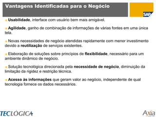 Vantagens Identificadas para o Negócio

 Usabilidade, interface com usuário bem mais amigável.

  Agilidade, ganho de combinação de informações de várias fontes em uma única
tela.

  Novas necessidades de negócio atendidas rapidamente com menor investimento
devido a reutilização de serviços existentes.

 Elaboração de soluções sobre princípios de flexibilidade, necessário para um
ambiente dinâmico de negócio.

  Solução tecnológica direcionada pela necessidade de negócio, diminuição da
limitação da rigidez e restrição técnica.

  Acesso às informações que geram valor ao negócio, independente de qual
tecnologia fornece os dados necessários.
 
