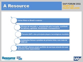 A ResourceVárias filiais no Brasil e exterior20 anos de mercado e  reconhecida pela inovação, qualidade de delivery, agilidade, flexibilidade e transparênciaParceira SAP e dos principais players tecnológicos mundiaisInstalações físicas e prediais de primeira linha, com mais de 5000 m2Além de SAP, oferece amplo portfolio de serviços através de suas Business Unitsespecialistas