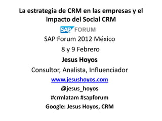 La estrategia de CRM en las empresas y el
         impacto del Social CRM

        SAP Forum 2012 México
              8 y 9 Febrero
               Jesus Hoyos
    Consultor, Analista, Influenciador
         www.jesushoyos.com
             @jesus_hoyos
         #crmlatam #sapforum
        Google: Jesus Hoyos, CRM
 