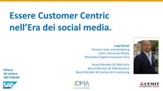 Essere Customer Centric nell’Era dei social media. 
Luigi Onesti Director, Sales and Marketing Cemit Interactive Media Mondadori Digital Innovation Area Board Member @ DMA Italia 
Board Member @ DNA Network 
Board Member @ Festival del Fundraising 
Milano 30 ottobre SAP FORUM  