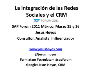 La integración de las Redes Sociales y el CRM SAP Forum 2011 México, Marzo 15 y 16 Jesus Hoyos Consultor, Analista, Influenciador www.jesushoyos.com @jesus_hoyos #crmlatam #scrmlatam #sapforum Google: Jesus Hoyos, CRM 