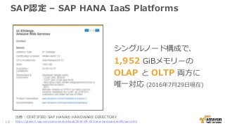 SAP認定 – SAP HANA IaaS Platforms
シングルノード構成で、
1,952 GiBメモリーの
OLAP と OLTP 両方に
唯一対応 (2016年7月29日現在)
出典：CERTIFIED SAP HANA® HARDWARE DIRECTORY
https://global1.sap.com/community/ebook/2014-09-02-hana-hardware/enEN/iaas.html- 16 -
 