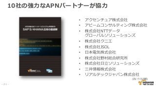 10社の強力なAPNパートナーが協力
• アクセンチュア株式会社
• アビームコンサルティング株式会社
• 株式会社NTTデータ
グローバルソリューションズ
• 株式会社クニエ
• 株式会社JSOL
• 日本電気株式会社
• 株式会社野村総合研究所
• 株式会社日立ソリューションズ
• 三井情報株式会社
• リアルテックジャパン株式会社
(あいうえお順)
- 21 -
 